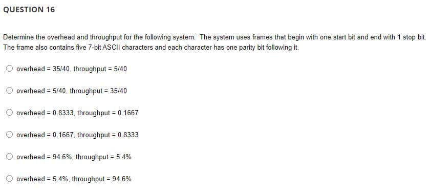 QUESTION 16
Determine the overhead and throughput for the following system. The system uses frames that begin with one start bit and end with 1 stop bit.
The frame also contains five 7-bit ASCII characters and each character has one parity bit following it.
overhead = 35/40, throughput = 5/40
overhead = 5/40, throughput = 35/40
overhead = 0.8333, throughput = 0.1667
overhead = 0.1667, throughput = 0.8333
overhead = 94.6%, throughput = 5.4%
overhead = 5.4%, throughput = 94.6%