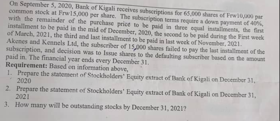 On September 5, 2020, Bank of Kigali receives subscriptions for 65,000 shares of Frw10,000 par
common stock at Frw15,000 per share. The subscription terms require a down payment of 40%,
with the remainder of the purchase price to be paid in three equal installments, the first
installment to be paid in the mid of December, 2020, the second to be paid during the First week
of March, 2021, the third and last installment to be paid in last week of November, 2021.
Akenes and Kennels Ltd, the subscriber of 15,000 shares failed to pay the last installment of the
subscription, and decision was to Issue shares to the defaulting subscriber based on the amount
paid in. The financial year ends every December 31.
Requirement: Based on information above,
1. Prepare the statement of Stockholders' Equity extract of Bank of Kigali on December 31,
2020
2. Prepare the statement of Stockholders' Equity extract of Bank of Kigali on December 31,
2021
3. How many will be outstanding stocks by December 31, 2021?