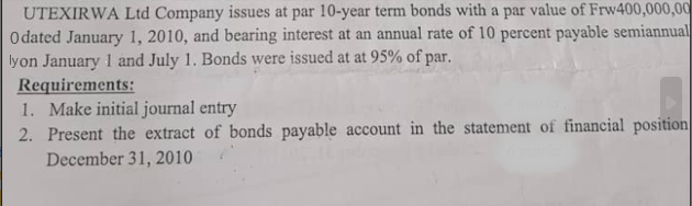 UTEXIRWA Ltd Company issues at par 10-year term bonds with a par value of Frw400,000,00
Odated January 1, 2010, and bearing interest at an annual rate of 10 percent payable semiannual
lyon January 1 and July 1. Bonds were issued at at 95% of par.
Requirements:
1. Make initial journal entry
2. Present the extract of bonds payable account in the statement of financial position
December 31, 2010