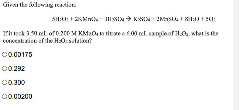 Given the following reaction:
5H2O2 + 2KMNO4 + 3H2SO4 → K2SO4 + 2MnSO4 + 8H2O + 502
If it took 3.50 mL of 0.200 M KMNO4 to titrate a 6.00 mL sample of H2O2, what is the
concentration of the H2O2 solution?
00.00175
00.292
00.300
00.00200
