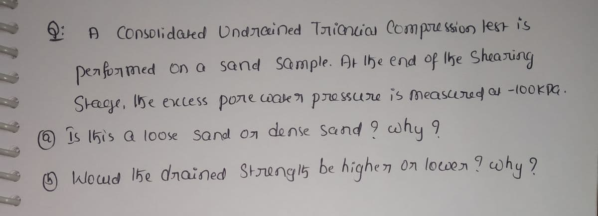 A Consolidated Undrained Triancia Compre ssion lest is
performed
ona sand Sample. At Ihe end of Ihe Shearing
Steeee, Ihe excess pore cwake r pressure is measured -100KPG.
@is 1his a loose sand on dense Sand 9 why 9
Woud 1he drained Strengl5 be highen on lower ? why 9
