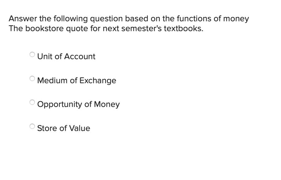 Answer the following question based on the functions of money
The bookstore quote for next semester's textbooks.
Unit of Account
Medium of Exchange
O Opportunity of Money
Store of Value