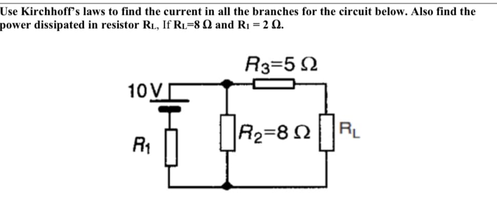 Use Kirchhoff's laws to find the current in all the branches for the circuit below. Also find the
power dissipated in resistor RL, If RL=8 Q and R1 = 2 Q.
R3=5 2
10V
R
R2=8 N
RL
