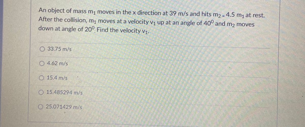 An object of mass m, moves in the x direction at 39 m/s and hits m2 - 4.5 m, at rest.
After the collision, m, moves at a velocity vị up at an angle of 40° and m2 moves
down at angle of 20° Find the velocity v1.
O 33.75 m/s
O 4.62 m/s
O 15.4 m/s
O 15.485294 m/s
O 25.071429 m/s
