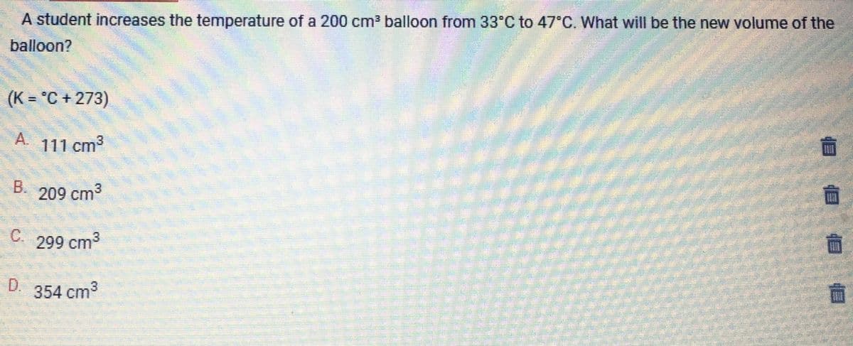A student increases the temperature of a 200 cm³ balloon from 33°C to 47°C. What will be the new volume of the
balloon?
(K = °C +273)
111 cm³
209 cm³
C. 299 cm³
354 cm³
D.
18 18
立