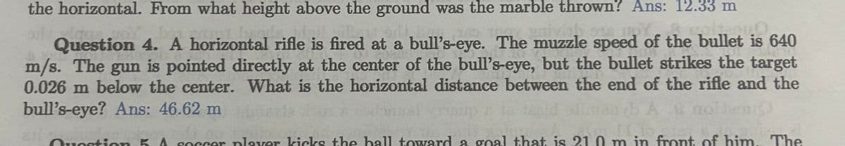 the horizontal. From what height above the ground was the marble thrown? Ans: 12.33 m
it-u0
Question 4. A horizontal rifle is fired at a bull's-eye. The muzzle speed of the bullet is 640
m/s. The gun is pointed directly at the center of the bull's-eye, but the bullet strikes the target
0.026 m below the center. What is the horizontal distance between the end of the rifle and the
bull's-eye? Ans: 46.62 m
& colleon
II.16
fro
Question 5 A soccer plaver kicks the ball toward a goal that is 21,0 m in front of him. The