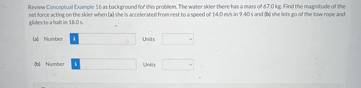 Review Conceptual Example 16 as background for this problem. The water skier there has a mass of 67.0 kg. Find the magnitude of the
net force acting on the skier when (a) she is accelerated from rest to a speed of 14.0 m/s in 9.40 s and (b) she lets go of the tow rope and
glides to a halt in 18.0 s.
(a) Number
(b) Number
i
i
Units
Units
