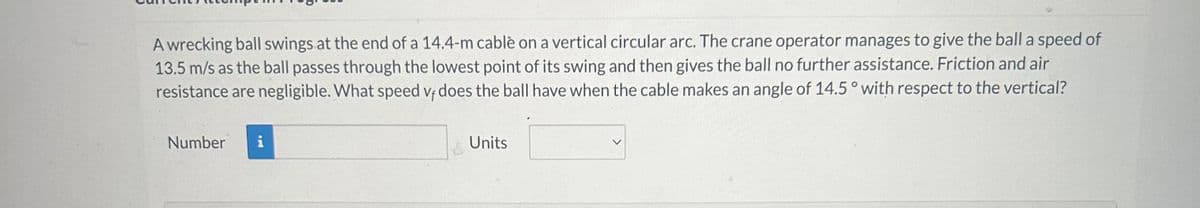 A wrecking ball swings at the end of a 14.4-m cable on a vertical circular arc. The crane operator manages to give the ball a speed of
13.5 m/s as the ball passes through the lowest point of its swing and then gives the ball no further assistance. Friction and air
resistance are negligible. What speed vf does the ball have when the cable makes an angle of 14.5 ° with respect to the vertical?
Vf
Number i
Units