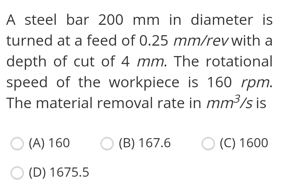A steel bar 200 mm in diameter is
turned at a feed of 0.25 mm/rev with a
depth of cut of 4 mm. The rotational
speed of the workpiece is 160 rpm.
The material removal rate in mm³/s is
O (A) 160
O (B) 167.6
(C) 1600
O (D) 1675.5
