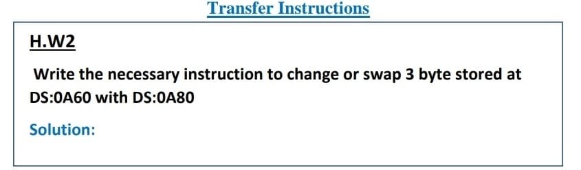 Transfer Instructions
H.W2
Write the necessary instruction to change or swap 3 byte stored at
DS:0A60 with DS:0A80
Solution:
