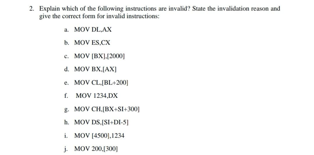 2. Explain which of the following instructions are invalid? State the invalidation reason and
give the correct form for invalid instructions:
a. MOV DL,AX
b. MOV ES,CX
c. MOV [BX],[2000]
d. MOV BX,[AX]
e. MOV CL,[BL+200]
f.
MOV 1234,DX
g. MOV CH,[BX+SI+300]
h. MOV DS,[SI+DI-5]
i. MOV [4500],1234
j. MOV 200,[300]
