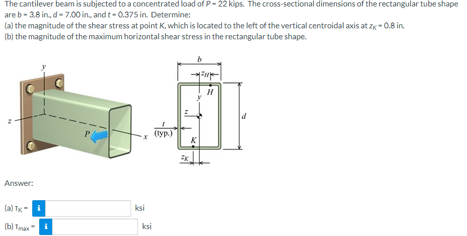 The cantilever beam is subjected to a concentrated load of P = 22 kips. The cross-sectional dimensions of the rectangular tube shape
are b = 3.8 in., d = 7.00 in., and t = 0.375 in. Determine:
(a) the magnitude of the shear stress at point K, which is located to the left of the vertical centroidal axis at zk = 0.8 in.
(b) the magnitude of the maximum horizontal shear stress in the rectangular tube shape.
b
H
H
y
d
P.
(ур.)
K
ZK
Answer:
ksi
(a) TK = i
ksi
(b) Tmax =
i
