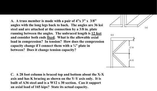 A. A truss member is made with a pair of 4"x 3" x 3/8"
angles with the long legs back to back. The angles are 36 ksi
steel and are attached at the connection by a 3/8 in. plate
running between the angles. The unbraced length is 12 feet
and consider both ends fixed. What is the allowable axial
load in compression? In tension? How does the compression
capacity change if I connect them with a %" plate in
between? Does it change tension capacity?
(a)
12
C. A 28 foot column is braced top and bottom about the X-X
axis and has K bracing as shown on the Y-Y axis only. It is
built of A36 steel and is a W12 x 30 section. Can it support
an axial load of 165 kips? State its actual capacity.
