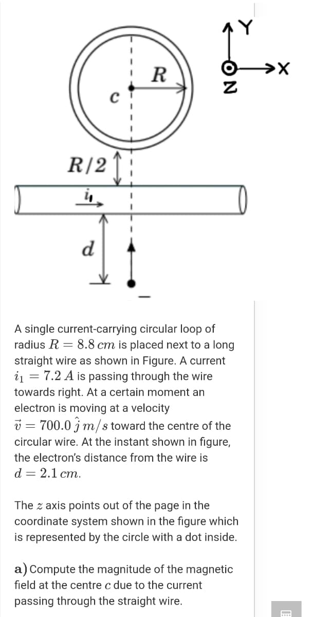 R
R|2 :
d
A single current-carrying circular loop of
radius R = 8.8 cm is placed next to a long
straight wire as shown in Figure. A current
i1 = 7.2 A is passing through the wire
towards right. At a certain moment an
electron is moving at a velocity
v = 700.0 jm/s toward the centre of the
circular wire. At the instant shown in figure,
the electron's distance from the wire is
d 3 2.1 ст.
The z axis points out of the page in the
coordinate system shown in the figure which
is represented by the circle with a dot inside.
a) Compute the magnitude of the magnetic
field at the centre c due to the current
passing through the straight wire.
...
