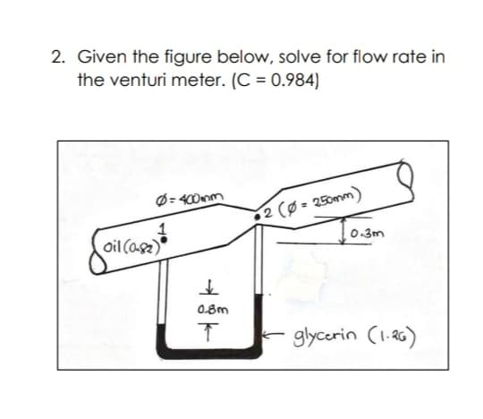 2. Given the figure below, solve for flow rate in
the venturi meter. (C = 0.984)
Ø= 400mm
2 (Ø = 250mm)
oil (asz)
0.3m
0.8m
glycorin (1.a6)
-
