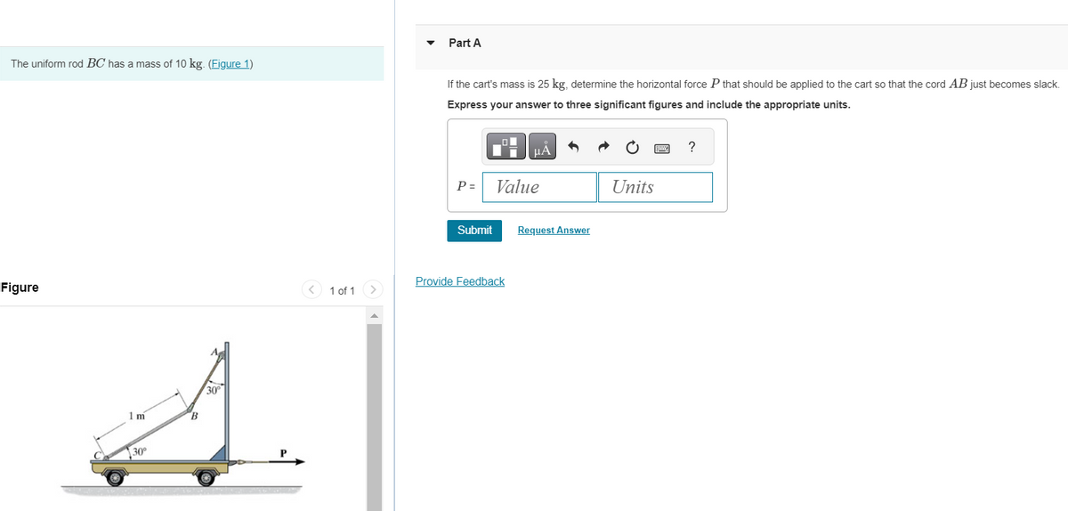 The uniform rod BC has a mass of 10 kg. (Figure 1)
Figure
1 m
30°
B
30
< 1 of 1
Part A
If the cart's mass is 25 kg, determine the horizontal force P that should be applied to the cart so that the cord AB just becomes slack.
Express your answer to three significant figures and include the appropriate units.
P =
Submit
μA
Value
Provide Feedback
Request Answer
Units
?