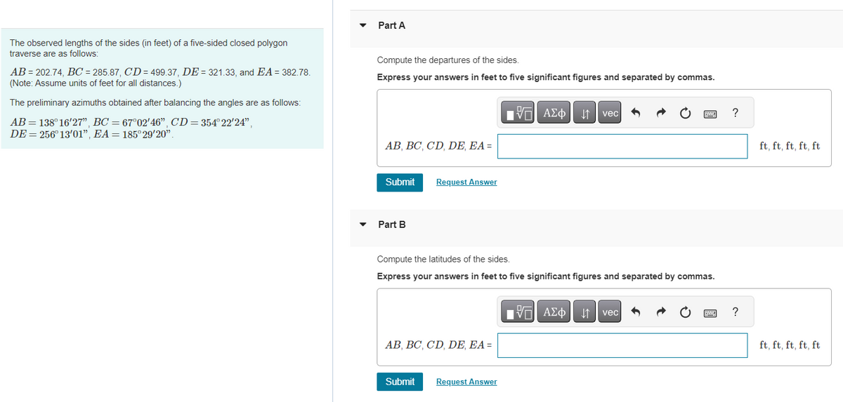 The observed lengths of the sides (in feet) of a five-sided closed polygon
traverse are as follows:
AB= 202.74, BC = 285.87, CD= 499.37, DE = 321.33, and EA = 382.78.
(Note: Assume units of feet for all distances.)
The preliminary azimuths obtained after balancing the angles are as follows:
AB = 138° 16'27", BC = 67°02′46", CD = 354°22'24",
DE = 256° 13'01", EA = 185° 29'20".
Part A
Compute the departures of the sides.
Express your answers in feet to five significant figures and separated by commas.
AB, BC, CD, DE, EA =
Submit
Part B
Request Answer
AB, BC, CD, DE, EA =
Submit
Compute the latitudes of the sides.
Express your answers in feet to five significant figures and separated by commas.
195| ΑΣΦΑ
Request Answer
vec
15. ΑΣΦΑ
vec
?
?
ft, ft, ft, ft, ft
ft, ft, ft, ft, ft