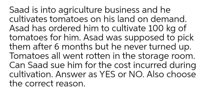 Saad is into agriculture business and he
cultivates tomatoes on his land on demand.
Asad has ordered him to cultivate 100 kg of
tomatoes for him. Asad was supposed to pick
them after 6 months but he never turned up.
Tomatoes all went rotten in the storage room.
Can Saad sue him for the cost incurred during
cultivation. Answer as YES or NO. Also choose
the correct reason.
