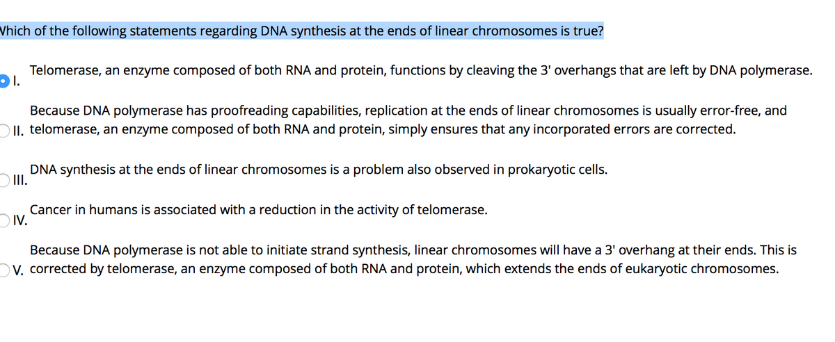Vhich of the following statements regarding DNA synthesis at the ends of linear chromosomes is true?
Telomerase, an enzyme composed of both RNA and protein, functions by cleaving the 3' overhangs that are left by DNA polymerase.
Because DNA polymerase has proofreading capabilities, replication at the ends of linear chromosomes is usually error-free, and
O II. telomerase, an enzyme composed of both RNA and protein, simply ensures that any incorporated errors are corrected.
DNA synthesis at the ends of linear chromosomes is a problem also observed in prokaryotic cells.
II.
Cancer in humans is associated with a reduction in the activity of telomerase.
DIV.
Because DNA polymerase is not able to initiate strand synthesis, linear chromosomes will have a 3' overhang at their ends. This is
OV. corrected by telomerase, an enzyme composed of both RNA and protein, which extends the ends of eukaryotic chromosomes.

