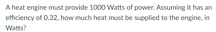 A heat engine must provide 1000 Watts of power. Assuming it has an
efficiency of 0.32, how much heat must be supplied to the engine, in
Watts?
