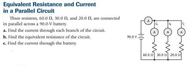 Equivalent Resistance and Current
in a Parallel Circuit
Three resistors, 60.0 0, 30.0 N, and 20.0 N, are connected
in parallel across a 90.0-V battery.
a. Find the current through each branch of the circuit.
b. Find the equivalent resistance of the circuit.
90.0 V
c. Find the current through the battery.
60.0 0 30.0 N 20.0 0
