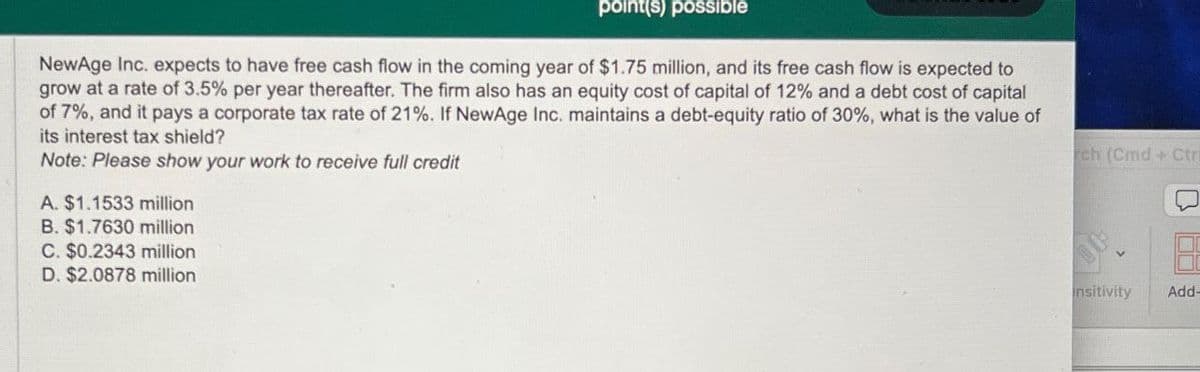 point(s) possible
NewAge Inc. expects to have free cash flow in the coming year of $1.75 million, and its free cash flow is expected to
grow at a rate of 3.5% per year thereafter. The firm also has an equity cost of capital of 12% and a debt cost of capital
of 7%, and it pays a corporate tax rate of 21%. If NewAge Inc. maintains a debt-equity ratio of 30%, what is the value of
its interest tax shield?
Note: Please show your work to receive full credit
A. $1.1533 million
B. $1.7630 million
C. $0.2343 million
D. $2.0878 million
rch (Cmd + Ctri
insitivity
Add-
