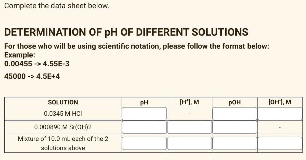 Complete the data sheet below.
DETERMINATION OF pH OF DIFFERENT SOLUTIONS
For those who will be using scientific notation, please follow the format below:
Example:
0.00455 -> 4.55E-3
45000 -> 4.5E+4
SOLUTION
pH
[H*), M
pOH
[он], м
0.0345 M HCI
0.000890 M Sr(OH)2
Mixture of 10.0 mL each of the 2
solutions above
