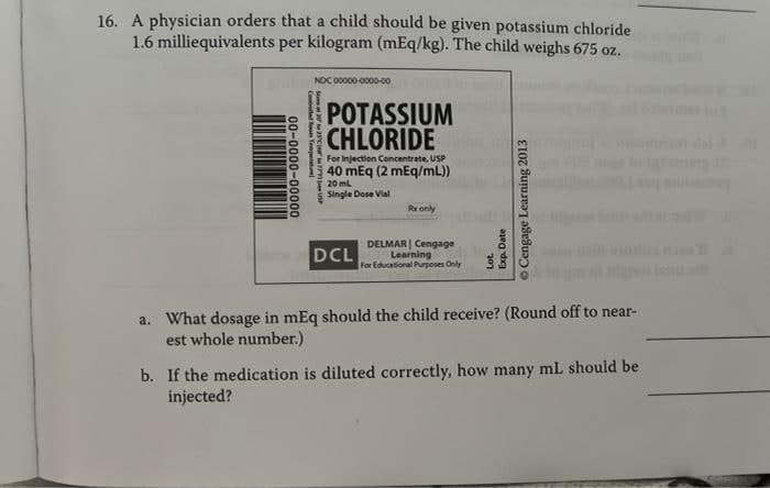 16. A physician orders that a child should be given potassium chloride
per kilogram (mEq/kg). The child weighs 675 oz.
1.6
milliequivalents
NDC 00000-0000-00
POTASSIUM
CHLORIDE
For Injection Concentrate, USP
40 mEq (2 mEq/mL))
20 mL
Single Dose Vial
Rx only
DCL
DELMAR Cengage
Learning
For Educational Purposes Only
a. What dosage in mEq should the child receive? (Round off to near-
est whole number.)
b. If the medication is diluted correctly, how many mL should be
injected?
00-0000-00000
Compiled loom Temperat
S225C 77 USP
Cengage Learning 2013
Exp. Date
Lot.