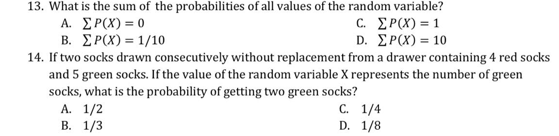 13. What is the sum of the probabilities of all values of the random variable?
A. ΣΡ(Χ)-0
B. ΣΡ(Χ) - 1/10
14. If two socks drawn consecutively without replacement from a drawer containing 4 red socks
and 5 green socks. If the value of the random variable X represents the number of green
socks, what is the probability of getting two green socks?
А. 1/2
В. 1/3
C. ΣΡ(Χ)-1
D. ΣΡ(Χ) - 10
%D
%3D
С. 1/4
D. 1/8
