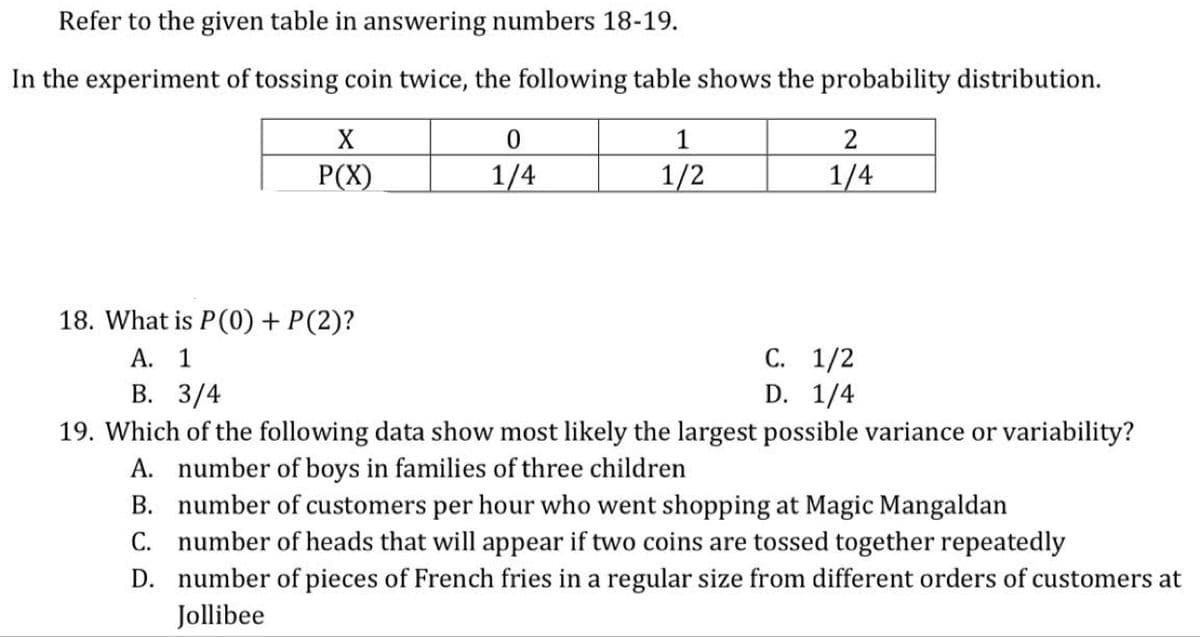 Refer to the given table in answering numbers 18-19.
In the experiment of tossing coin twice, the following table shows the probability distribution.
X
1
P(X)
1/4
1/2
1/4
18. What is P(0) + P(2)?
С. 1/2
D. 1/4
А. 1
В. 3/4
19. Which of the following data show most likely the largest possible variance or variability?
A. number of boys in families of three children
B. number of customers per hour who went shopping at Magic Mangaldan
C. number of heads that will appear if two coins are tossed together repeatedly
D. number of pieces of French fries in a regular size from different orders of customers at
Jollibee
