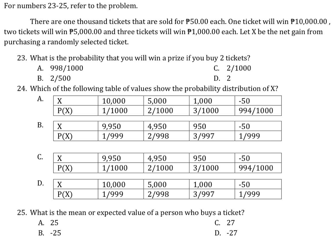 For numbers 23-25, refer to the problem.
There are one thousand tickets that are sold for P50.00 each. One ticket will win P10,000.00,
two tickets will win P5,000.00 and three tickets will win P1,000.00 each. Let X be the net gain from
purchasing a randomly selected ticket.
23. What is the probability that you will win a prize if you buy 2 tickets?
A. 998/1000
С. 2/1000
В. 2/500
24. Which of the following table of values show the probability distribution of X?
D. 2
А.
10,000
1/1000
5,000
2/1000
X
1,000
-50
P(X)
3/1000
994/1000
В.
9,950
1/999
4,950
2/998
950
-50
P(X)
3/997
1/999
С.
X
950
-50
9,950
1/1000
4,950
2/1000
P(X)
3/1000
994/1000
5,000
2/998
X
10,000
1/999
1,000
-50
P(X)
3/997
1/999
25. What is the mean or expected value of a person who buys a ticket?
С. 27
A. 25
В. -25
D. -27
D.
