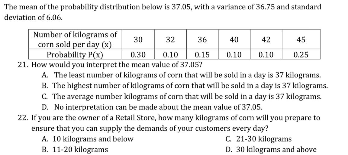 The mean of the probability distribution below is 37.05, with a variance of 36.75 and standard
deviation of 6.06.
Number of kilograms of
corn sold per day (x)
Probability P(x)
30
32
36
40
42
45
0.30
0.10
0.15
0.10
0.10
0.25
21. How would you interpret the mean value of 37.05?
A. The least number of kilograms of corn that will be sold in a day is 37 kilograms.
B. The highest number of kilograms of corn that will be sold in a day is 37 kilograms.
C. The average number kilograms of corn that will be sold in a day is 37 kilograms.
D. No interpretation can be made about the mean value of 37.05.
22. If you are the owner of a Retail Store, how many kilograms of corn will you prepare to
ensure that you can supply the demands of your customers every day?
A. 10 kilograms and below
B. 11-20 kilograms
C. 21-30 kilograms
D. 30 kilograms and above
