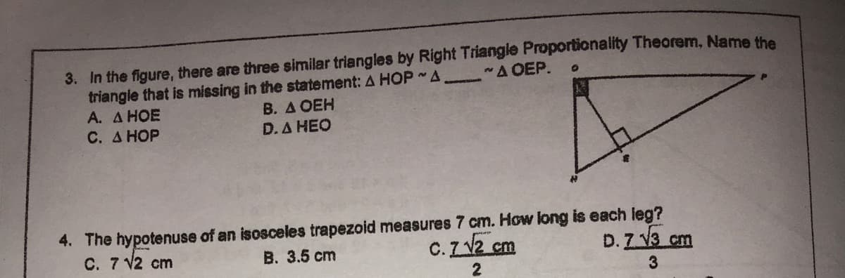 3. In the figure, there are three similar triangles by Right Triangle Proportionality Theorem, Name the
triangle that is missing in the statement: A HOP A
А. Д НОЕ
C. A HOP
A OEP.
В. Д ОЕН
D. A HEO
4. The hypotenuse of an isosceles trapezoid measures 7 cm. How long is each leg?
C. 7 V2 cm
C.Z2 cm
D. Z V3 cm
B. 3.5 cm
3
