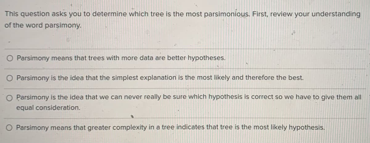 This question asks you to determine which tree is the most parsimonious. First, review your understanding
of the word parsimony.
O Parsimony means that trees with more data are better hypotheses.
O Parsimony is the idea that the simplest explanation is the most likely and therefore the best.
O Parsimony is the idea that we can never really be sure which hypothesis is correct so we have to give them all
equal consideration.
Parsimony means that greater complexity in a tree indicates that tree is the most likely hypothesis.
