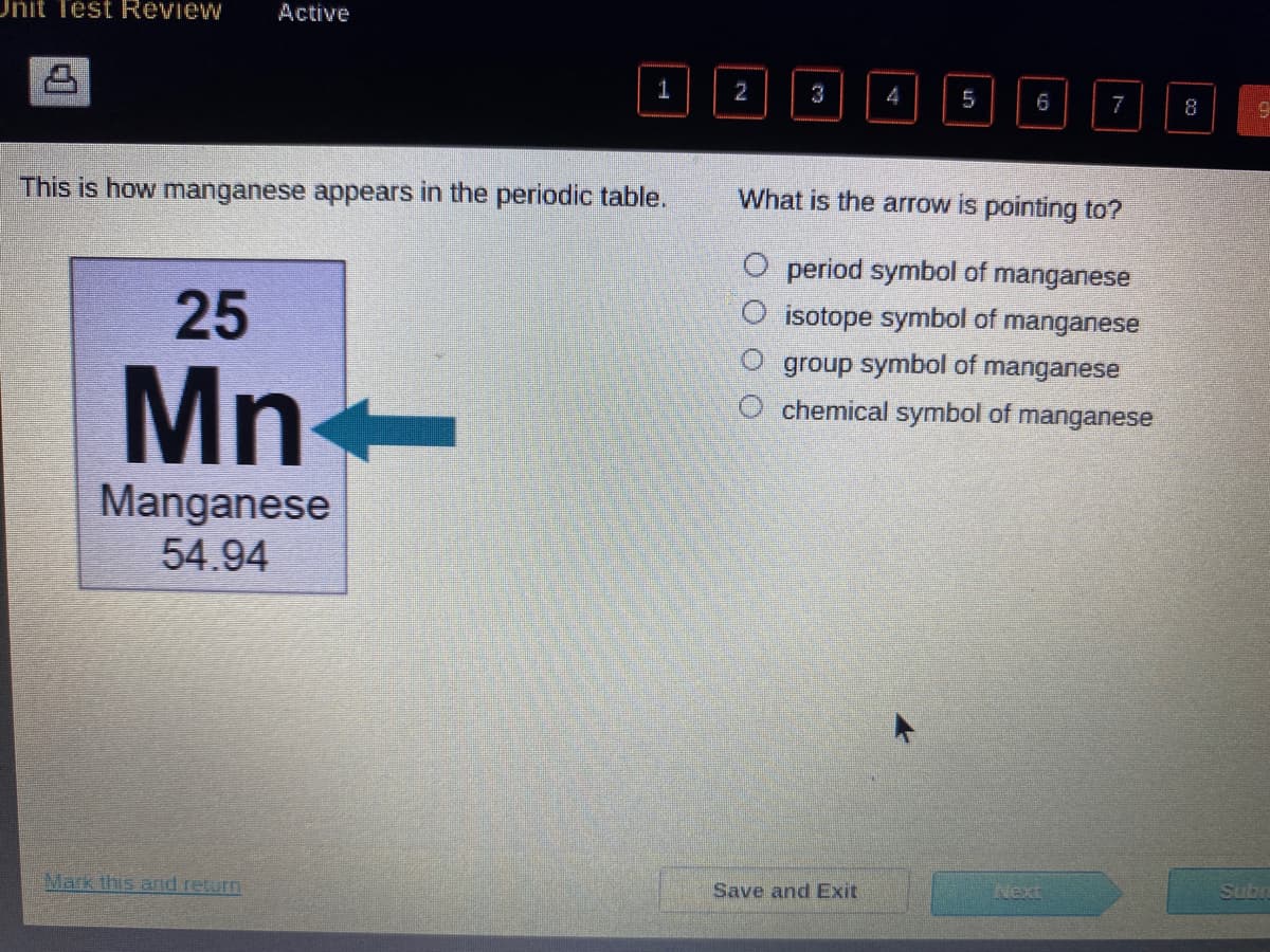 Unit Test Review Active
This is how manganese appears in the periodic table.
25
Mn
Manganese
54.94
1
Mark this and return
2
0 0 0 0
4
Save and Exit
5
6
What is the arrow is pointing to?
O
O period symbol of manganese
isotope symbol of manganese
group symbol of manganese
chemical symbol of manganese
7
8
19
Subn