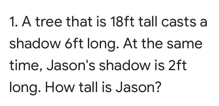 1. A tree that is 18ft tall casts a
shadow 6ft long. At the same
time, Jason's shadow is 2ft
long. How tall is Jason?
