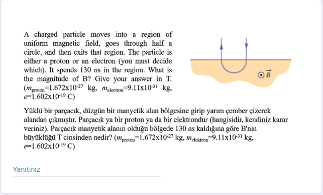 A charged particle moves into a region of
uniform magnetic field, goes through half a
circle, and then exits that region. The particle is
either a proton or an electron (you must decide
which). It spends 130 ns in the region. What is
the magnitude of B? Give your answer in T.
(mproton=1.672x10-27 kg, melectron-9.11x10-3! kg,
e=1.602x10-19 C)
OF
Yüklü bir parçacık, düzgün bir manyetik alan bölgesine girip yarım çember çizerek
alandan çıkmıştır. Parçacık ya bir proton ya da bir elektrondur (hangisidir, kendiniz karar
veriniz). Parçacık manyetik alanın olduğu bölgede 130 ns kaldığına göre B'nin
büyüklüğü T cinsinden nedir? (mproeon=1.672x10-27 kg, malektron=9.11x1031 kg,
e=1.602x10-19 C)
Yanıtınız
