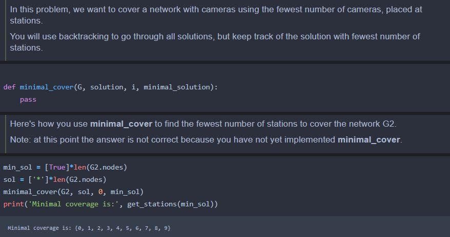 In this problem, we want to cover a network with cameras using the fewest number of cameras, placed at
stations.
You will use backtracking to go through all solutions, but keep track of the solution with fewest number of
stations.
def minimal_cover(G, solution, i, minimal_solution):
pass
Here's how you use minimal_cover to find the fewest number of stations to cover the network G2.
Note: at this point the answer is not correct because you have not yet implemented minimal_cover.
min_sol = [True]*len(G2.nodes)
sol = [***]*len(G2.nodes)
minimal_cover(G2, sol, 0, min_sol)
print('Minimal coverage is:', get_stations(min_sol))
Minimal coverage is: {0, 1, 2, 3, 4, 5, 6, 7, 8, 9}
