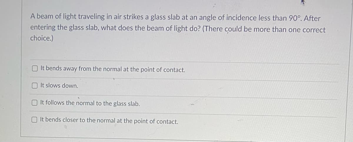 A beam of light traveling in air strikes a glass slab at an angle of incidence less than 90°. After
entering the glass slab, what does the beam of light do? (There could be more than one correct
choice.)
O It bends away from the normal at the point of contact.
O It slows down.
It follows the normal to the glass slab.
O It bends closer to the normal at the point of contact.
