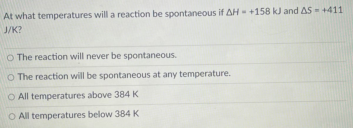 At what temperatures will a reaction be spontaneous if AH = +158 kJ and AS = +411
%3D
J/K?
O The reaction will never be spontaneous.
O The reaction will be spontaneous at any temperature.
O All temperatures above 384 K
O All temperatures below 384 K
