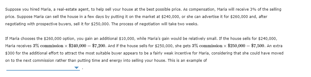 Suppose you hired Maria, a real-estate agent, to help sell your house at the best possible price. As compensation, Maria will receive 3% of the selling
price. Suppose Maria can sell the house in a few days by putting it on the market at $240,000, or she can advertise it for $260,000 and, after
negotiating with prospective buyers, sell it for $250,000. The process of negotiation will take two weeks.
If Maria chooses the $260,000 option, you gain an additional $10,000, while Maria's gain would be relatively small. If the house sells for $240,000,
Maria receives 3% commission x $240,000 = $7,200. And if the house sells for $250,000, she gets 3% commission x $250,000 = $7,500. An extra
$300 for the additional effort to attract the most suitable buyer appears
be a fairly weak incentive for Maria, considering that she could have moved
on to the next commission rather than putting time and energy into selling your house. This is an example of
