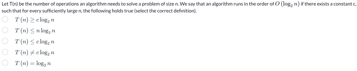 Let T(n) be the number of operations an algorithm needs to solve a problem of size n. We say that an algorithm runs in the order of O (log₂ n) if there exists a constant c,
such that for every sufficiently large n, the following holds true (select the correct definition).
T(n) ≥ clog, n
T (n) ≤ n log₂ n
T (n) ≤ clog₂ n
T (n) ‡ clog₂ n
T (n) = log₂ n