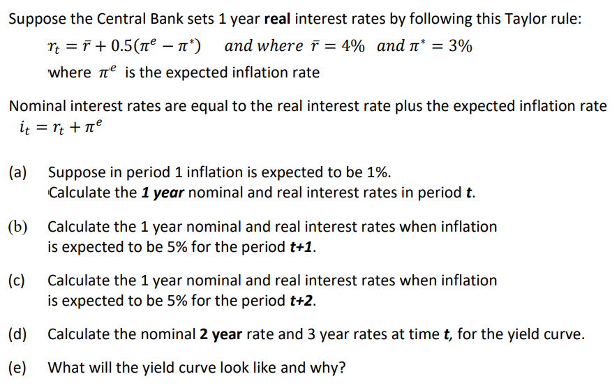 Suppose the Central Bank sets 1 year real interest rates by following this Taylor rule:
rt = r +0.5(π⁹² − л*)
and where r = 4% and л* = 3%
-
where is the expected inflation rate
Nominal interest rates are equal to the real interest rate plus the expected inflation rate
it = rt + πe
(a) Suppose in period 1 inflation is expected to be 1%.
Calculate the 1 year nominal and real interest rates in period t.
(b) Calculate the 1 year nominal and real interest rates when inflation
is expected to be 5% for the period t+1.
(c)
(d)
(e)
Calculate the 1 year nominal and real interest rates when inflation
is expected to be 5% for the period t+2.
Calculate the nominal 2 year rate and 3 year rates at time t, for the yield curve.
What will the yield curve look like and why?