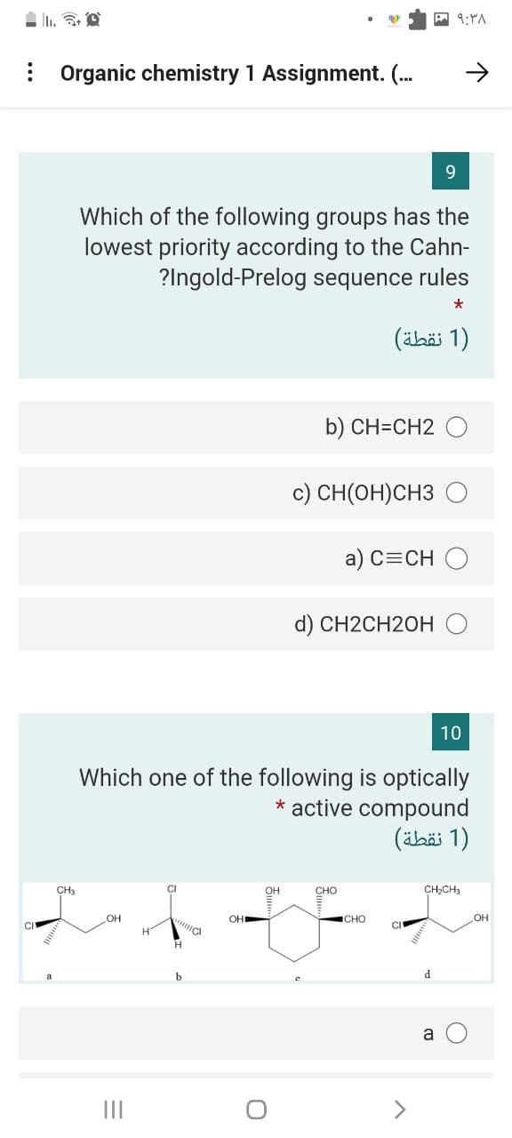 A 9:YA
: Organic chemistry 1 Assignment. (.
9.
Which of the following groups has the
lowest priority according to the Cahn-
?Ingold-Prelog sequence rules
*
(ähäi 1)
b) CH=CH2 O
c) CH(OH)CH3
a) C=CH O
d) CH2CH2OHO
10
Which one of the following is optically
* active compound
)1 نقطة(
CH3
он
CHO
CH,CH3
OH
OH
ICHO
OH
CI
H
b
d
a
II
