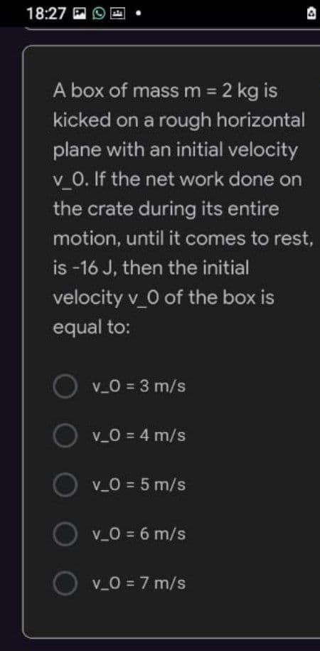 18:27
4
A box of mass m = 2 kg is
kicked on a rough horizontal
plane with an initial velocity
v_0. If the net work done on
the crate during its entire
motion, until it comes to rest,
is -16 J, then the initial
velocity v_0 of the box is
equal to:
Ov_0 = 3 m/s
v_0 = 4 m/s
v_0 = 5 m/s
O v_0 = 6 m/s
O v_0 = 7 m/s