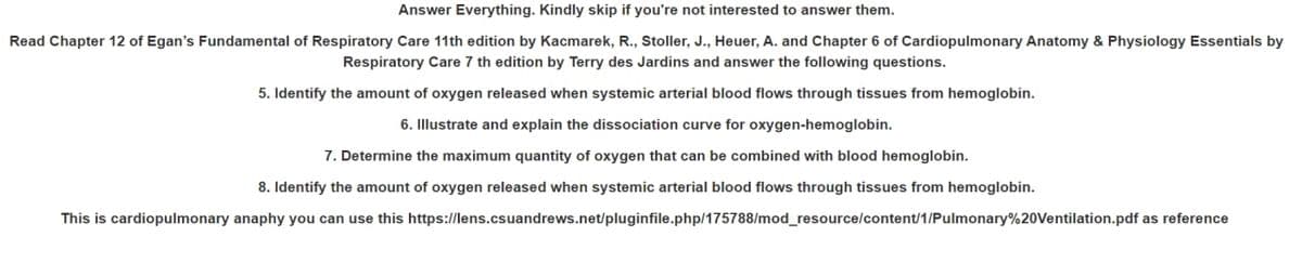 Answer Everything. Kindly skip if you're not interested to answer them.
Read Chapter 12 of Egan's Fundamental of Respiratory Care 11th edition by Kacmarek, R., Stoller, J., Heuer, A. and Chapter 6 of Cardiopulmonary Anatomy & Physiology Essentials by
Respiratory Care 7 th edition by Terry des Jardins and answer the following questions.
5. Identify the amount of oxygen released when systemic arterial blood flows through tissues from hemoglobin.
6. Illustrate and explain the dissociation curve for oxygen-hemoglobin.
7. Determine the maximum quantity of oxygen that can be combined with blood hemoglobin.
8. Identify the amount of oxygen released when systemic arterial blood flows through tissues from hemoglobin.
This is cardiopulmonary anaphy you can use this https://lens.csuandrews.net/pluginfile.php/175788/mod_resource/content/1/Pulmonary%20Ventilation.pdf as reference