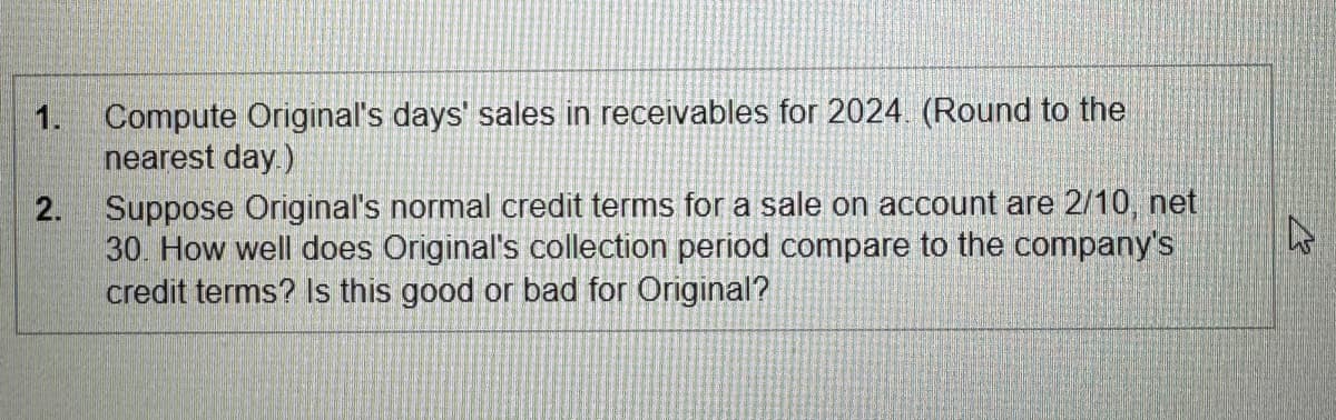 1. Compute Original's days' sales in receivables for 2024. (Round to the
nearest day.)
2.
Suppose Original's normal credit terms for a sale on account are 2/10, net
30. How well does Original's collection period compare to the company's
credit terms? Is this good or bad for Original?
A