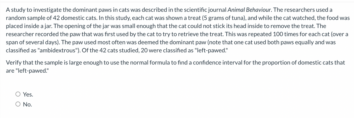 A study to investigate the dominant paws in cats was described in the scientific journal Animal Behaviour. The researchers used a
random sample of 42 domestic cats. In this study, each cat was shown a treat (5 grams of tuna), and while the cat watched, the food was
placed inside a jar. The opening of the jar was small enough that the cat could not stick its head inside to remove the treat. The
researcher recorded the paw that was first used by the cat to try to retrieve the treat. This was repeated 100 times for each cat (over a
span of several days). The paw used most often was deemed the dominant paw (note that one cat used both paws equally and was
classified as "ambidextrous"). Of the 42 cats studied, 20 were classified as "left-pawed."
Verify that the sample is large enough to use the normal formula to find a confidence interval for the proportion of domestic cats that
are "left-pawed."
Yes.
No.