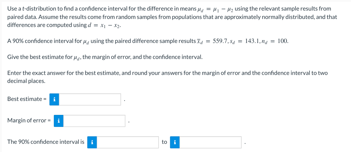 -
Use a t-distribution to find a confidence interval for the difference in means µ₁ = μ₁ −µ₂ using the relevant sample results from
paired data. Assume the results come from random samples from populations that are approximately normally distributed, and that
differences are computed using d = x₁ - x₂.
A 90% confidence interval for µå using the paired difference sample results
Give the best estimate for μd, the margin of error, and the confidence interval.
Enter the exact answer for the best estimate, and round your answers for the margin of error and the confidence interval to two
decimal places.
Best estimate =
Margin of error
= i
The 90% confidence interval is i
to i
= 559.7, Sa =
143.1, na = 100.