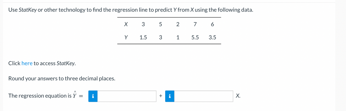 Use StatKey or other technology to find the regression line to predict Y from X using the following data.
Click here to access StatKey.
Round your answers to three decimal places.
^
The regression equation is Y = i
X 3
Y
1.5
5 2 7 6
3
+
i
1
5.5
3.5
X.